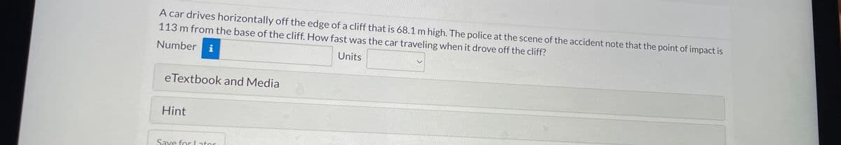 A car drives horizontally off the edge of a cliff that is 68.1 m high. The police at the scene of the accident note that the point of impact is
113 m from the base of the cliff. How fast was the car traveling when it drove off the cliff?
Number
i
Units
eTextbook and Media
Hint
Save for Later