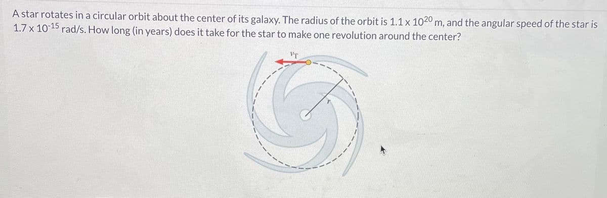 A star rotates in a circular orbit about the center of its galaxy. The radius of the orbit is 1.1 x 1020 m, and the angular speed of the star is
1.7 x 10-15 rad/s. How long (in years) does it take for the star to make one revolution around the center?
VT