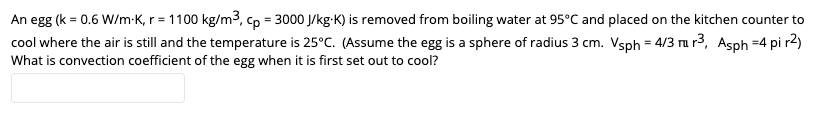 An egg (k = 0.6 W/m-K, r = 1100 kg/m3, cp = 3000 J/kg-K) is removed from boiling water at 95°C and placed on the kitchen counter to
cool where the air is still and the temperature is 25°C. (Assume the egg is a sphere of radius 3 cm. Vsph = 4/3 ru r3, Asph =4 pi r2)
What is convection coefficient of the egg when it is first set out to cool?
%3!

