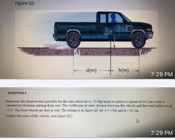 Figure Q2
Go
0.75 m
A
B
d(m)
h(m)
7:29 PM
QUESTION 2
Determine the shortest time possible for the rear-wheel drive, 20-Mg truck to achieve a speed of 14.2 m/s with a
constant acceleration starting from rest. The coefficient of static friction between the wheels and the road surface is s
= 0.4. The front wheels are free to roll. The distances in figure Q2 are d = 1.9m and h= 10.2m.
Neglect the mass of the wheels. (see figure Q2)
7:29 PM
