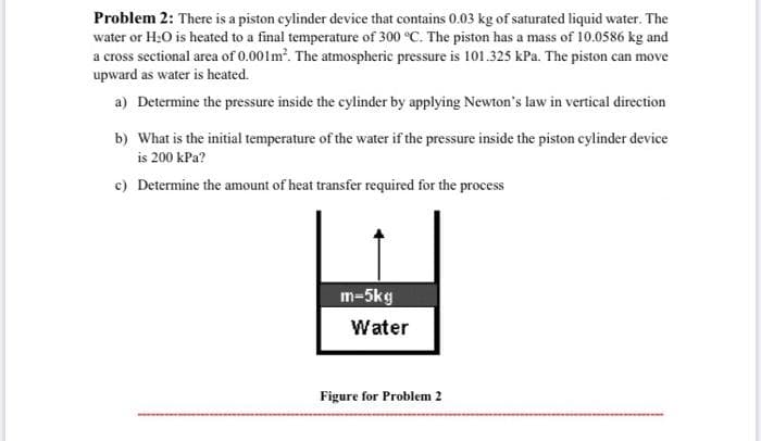 Problem 2: There is a piston cylinder device that contains 0.03 kg of saturated liquid water. The
water or H;O is heated to a final temperature of 300 °C. The piston has a mass of 10.0586 kg and
a cross sectional area of 0.001m. The atmospheric pressure is 101.325 kPa. The piston can move
upward as water is heated.
a) Determine the pressure inside the cylinder by applying Newton's law in vertical direction
b) What is the initial temperature of the water if the pressure inside the piston cylinder device
is 200 kPa?
c) Determine the amount of heat transfer required for the process
m-5kg
Water
Figure for Problem 2
