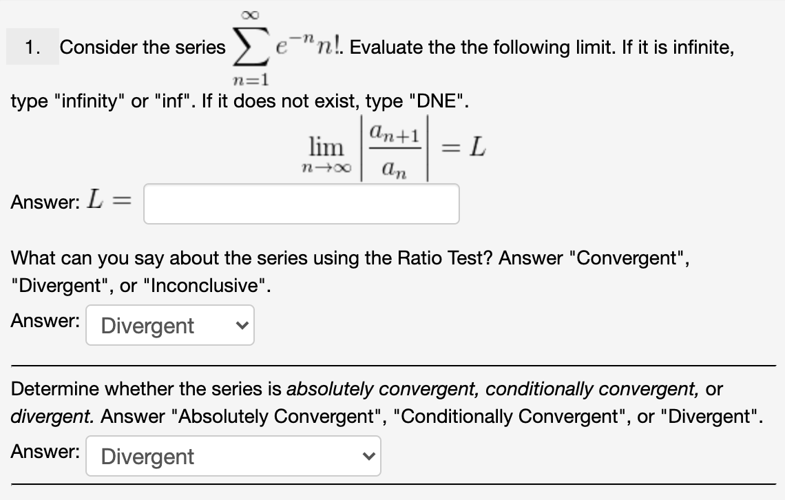 Σ
1. Consider the series
e-"n!. Evaluate the the following limit. If it is infinite,
n=1
type "infinity" or "inf". If it does not exist, type "DNE".
аn+1
= L
An
lim
%3D
Answer: L =
What can you say about the series using the Ratio Test? Answer "Convergent",
"Divergent", or "Inconclusive".
Answer: Divergent
Determine whether the series is absolutely convergent, conditionally convergent, or
divergent. Answer "Absolutely Convergent", "Conditionally Convergent", or "Divergent".
Answer:
Divergent
