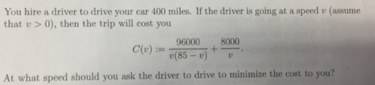 You hire a driver to drive your car 400 miles. If the driver is going at a speed v (assume
that v > 0), then the trip will cost you
96000
8000
C(v) :=
v(85 – v)
At what speed should you ask the driver to drive to minimize the cost to you?
