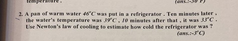 tempera
(ans.:-3
2. A pan of warm water 46°C was put in a refrigerator. Ten minutes later,
the water's temperature was 39°C, 10 minutes after that , it was 33°C.
Use Newton's law of cooling to estimate how cold the refrigerator was ?
(ans.:-3°C)
