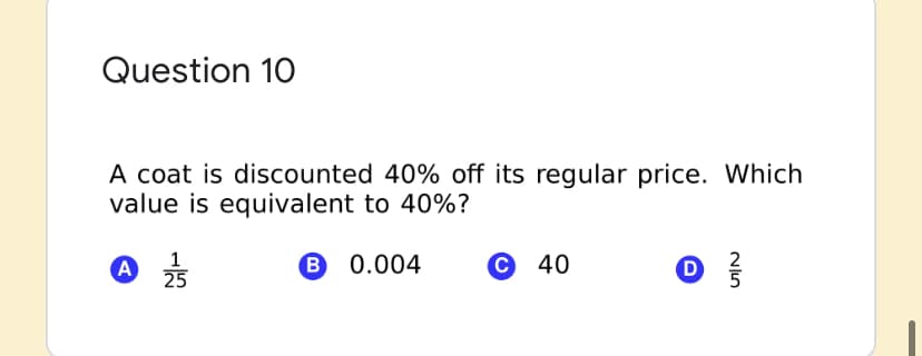 Question 10
A coat is discounted 40% off its regular price. Which
value is equivalent to 40%?
A
A 25
1
B 0.004
© 40
D
