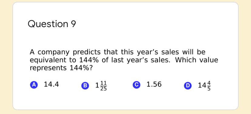 Question 9
A company predicts that this year's sales will be
equivalent to 144% of last year's sales. Which value
represents 144%?
А 14.4
® 1
С 1.56
O 14
