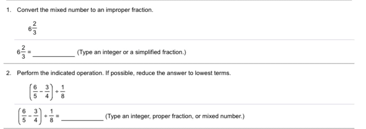 1. Convert the mixed number to an improper fraction.
2
(Type an integer or a simplified fraction.)
3D
2. Perform the indicated operation. If possible, reduce the answer to lowest terms.
3
1
4
1
(Type an integer, proper fraction, or mixed number.)
%3D
--
4
8
2/3
