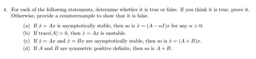 4. For each of the following statements, determine whether it is true or false. If you think it is true, prove it.
Otherwise, provide a counterexample to show that it is false.
(a) If i = Ar is asymptotically stable, then so is i = (A – al)x for any a > 0.
(b) If trace(A) > 0, then i = Ax is unstable.
(c) If i = Ar and i = Bx are asymptotically stable, then so is i = (A+ B)x.
(d) If A and B are symmetric positive definite, then so is A+ B.
