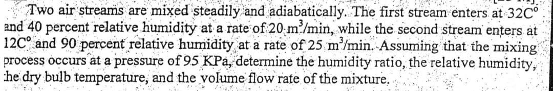 Two air streams are mixed steadily and adiabatically. The first stream enters at 32Cº
and 40 percent relative humidity at a rate of 20 m³/min, while the second stream enters at
12C and 90 percent relative humidity at a rate of 25 m³/min. Assuming that the mixing
process occurs at a pressure of 95 KPa, determine the humidity ratio, the relative humidity,
he dry bulb temperature, and the volume flow rate of the mixture.
*