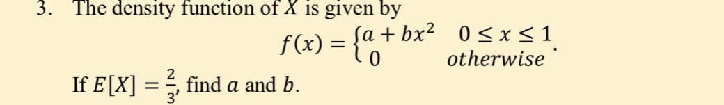 3. The density function of X is given by
f(x) = {0
sa + bx? 0 < x< 1
otherwise
If E[X]
find a and b.
