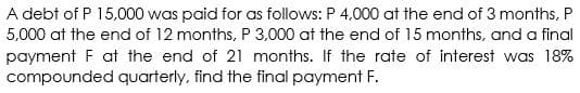 A debt of P 15,000 was paid for as follows: P 4,000 at the end of 3 months, P
5,000 at the end of 12 months, P 3,000 at the end of 15 months, and a final
payment F at the end of 21 months. If the rate of interest was 18%
compounded quarterly, find the final payment F.
