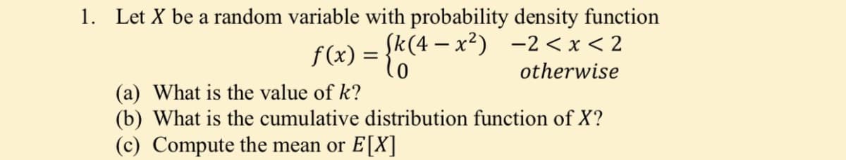 1. Let X be a random variable with probability density function
f(x) = {k(4 – x²) -2<x< 2
otherwise
(a) What is the value of k?
(b) What is the cumulative distribution function of X?
(c) Compute the mean or E[X]
