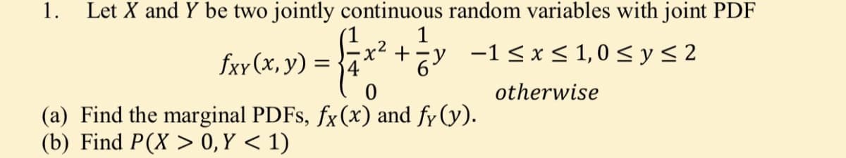 1.
Let X and Y be two jointly continuous random variables with joint PDF
1
fxy (x, y) =
+zy -1<x< 1, 0 < y < 2
otherwise
(a) Find the marginal PDFS, fx(x) and fy (y).
(b) Find P(X > 0,Y < 1)

