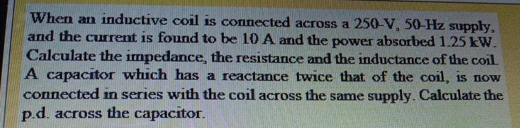 When an inductive coil is connected across a 250-V, 50-Hz supply,
and the curent is found to be 10 A and the power absorbed 1.25 kW.
Calculate the impedance, the resistance and the inductance of the coil
A capacitor which has a reactance twice that of the coil, is now
connected n series with the coil across the same supply. Calculate the
p.d. across the capacitor.
