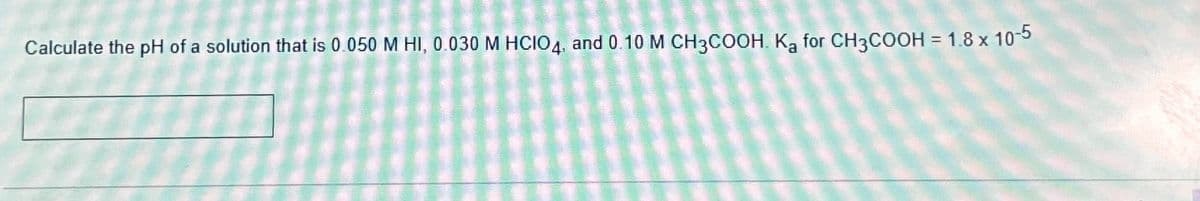 Calculate the pH of a solution that is 0.050 M HI, 0.030 M HCIO4, and 0.10 M CH3COOH. Ką for CH3COOH = 1.8 x 10-5