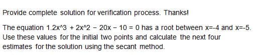 Provide complete solution for verification process. Thanks!
The equation 1.2x^3 + 2x^2 - 20x - 10 = 0 has a root between x=-4 and x=-5.
Use these values for the initial two points and calculate the next four
estimates for the solution using the secant method.
