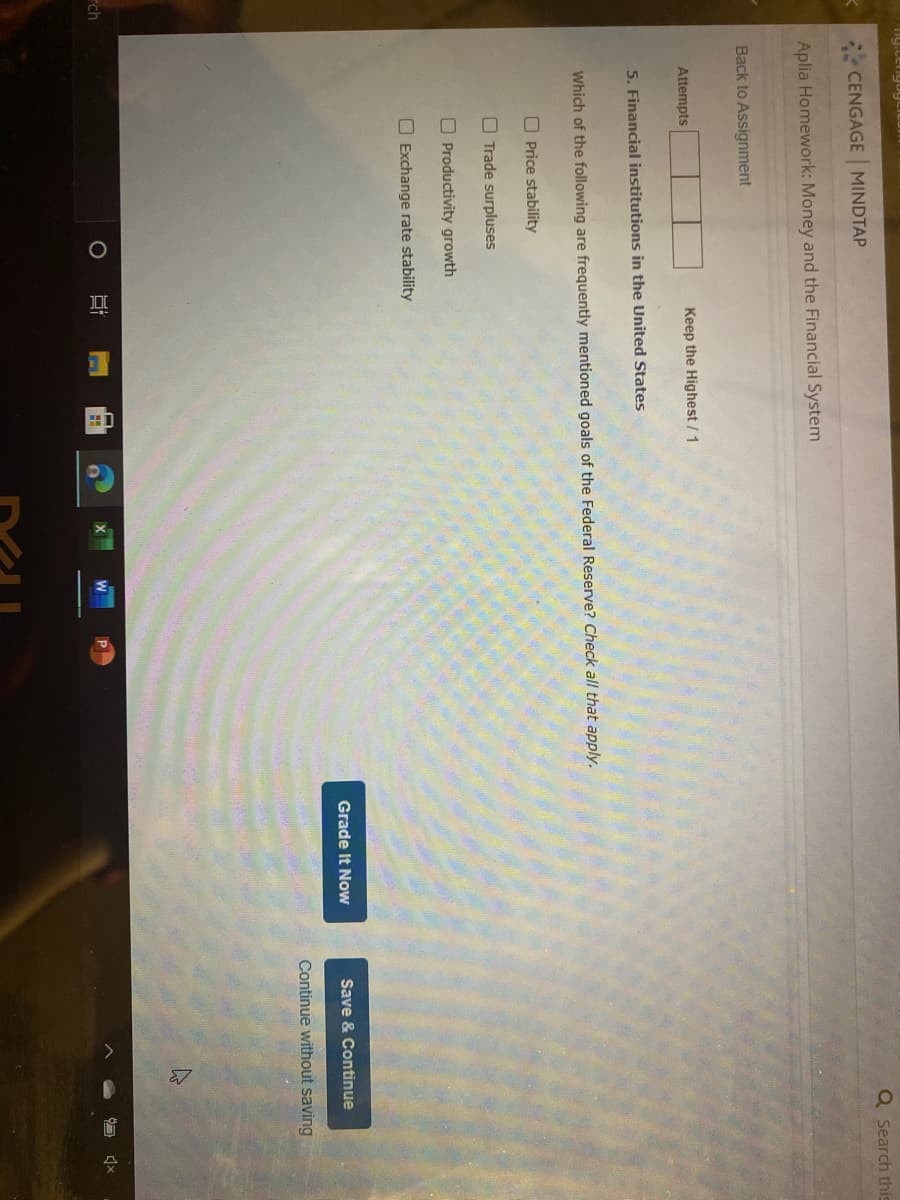 Q Search this
K CENGAGE MINDTAP
Aplia Homework: Money and the Financial System
Back to Assignment
Attempts
Keep the Highest / 1
5. Financial institutions in the United States
Which of the following are frequently mentioned goals of the Federal Reserve? Check all that apply.
O Price stability
O Trade surpluses
O Productivity growth
O Exchange rate stability
Grade It Now
Save & Continue
Continue without saving
rch
