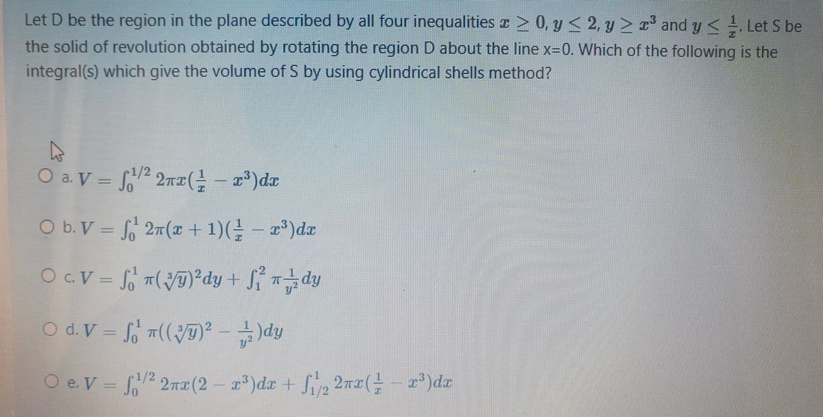 Let D be the region in the plane described by all four inequalities z 2 0, y < 2, y > r' and y< Let S be
the solid of revolution obtained by rotating the region D about the line x=0, Which of the following is the
integral(s) which give the volume of S by using cylindrical shells method?
O a. V = 2 2rx( - x³)dx
1/2
O b. V = 2n(x + 1)(÷ – x³)dx
OC.V = f T(T)²dy + Sí dy
O d. V = T((D)² - –)dy
y2
O e. V = 2 2r2(2 – r*)dx + Sip 2nx(- - x*)da
1/2
