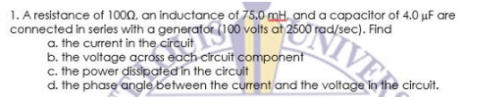 1. A resistance of 10on, an inductance of 75.0 mH, and a capacitor of 4.0 uF are
connected in series with a generator (100 volts at 2500 rad/sec). Find
a. the current in the circuit
b. the voltage across each circuit component
c. the power dissipated in the circuit
d. the phase angle between the current and the voltage in the circuit.
ONIVER
