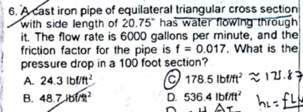 6. A cast iron pipe of equilateral triangular cross section
with side length of 20.75" has water ftowing through
it. The flow rate is 6000 gallons per minute, and the
friction factor for the pipe is f = 0.017. What is the
pressure drop in a 100 foot section?
A. 24.3 Ibf/ft²
© 178.5 Ibf/ft? ã 121.87
hi=fL
B. 48.7 bf
D. 536.4 Ibf/ft?
