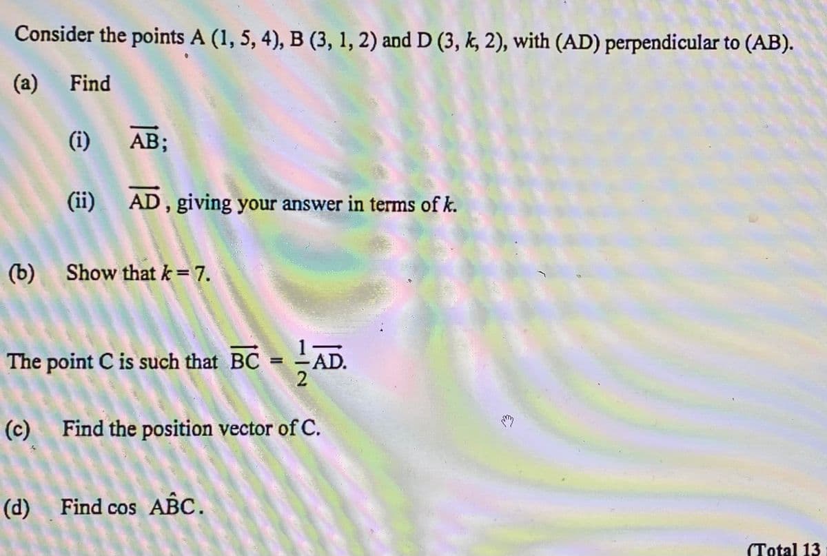 Consider the points A (1, 5, 4), B (3, 1, 2) and D (3, k, 2), with (AD) perpendicular to (AB).
(a) Find
(i)
AB;
(ii) AD, giving your answer in terms of k.
(b)
Show that k=7.
The point C is such that BC = -AD.
%3D
(c)
Find the position vector of C.
(d)
Find cos ABC.
(Total 13
1/0
(6)
