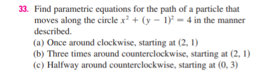 33. Find parametric equations for the path of a particle that
moves along the circle x² + (y – 1)² = 4 in the manner
described.
(a) Once around clockwise, starting at (2, 1)
(b) Three times around counterclockwise, starting at (2, 1)
(c) Halfway around counterclockwise, starting at (0, 3)
