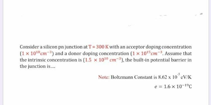 Consider a silicon pn junction at T = 300 K with an acceptor doping concentration
(1 x 101 cm-) and a donor doping concentration (1 x 1015 cm-3. Assume that
the intrinsic concentration is (1.5 x 1010 cm-3), the built-in potential barrier in
the junction is.
Note: Boltzmann Constant is 8.62 x 10 eV/K
e = 1.6 x 10-19C
