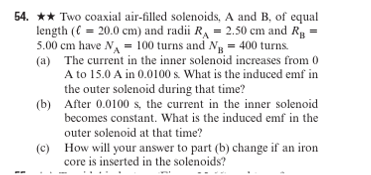 54. ★★ Two coaxial air-filled solenoids, A and B, of equal
length (€ = 20.0 cm) and radii R₁ = 2.50 cm and R₁ =
5.00 cm have N₁ = 100 turns and NB = 400 turns.
(a) The current in the inner solenoid increases from 0
A to 15.0 A in 0.0100 s. What is the induced emf in
the outer solenoid during that time?
(b) After 0.0100 s, the current in the inner solenoid
becomes constant. What is the induced emf in the
outer solenoid at that time?
(c) How will your answer to part (b) change if an iron
core is inserted in the solenoids?