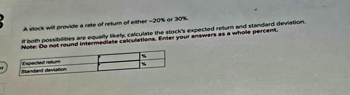 A stock will provide a rate of return of either -20% or 30%.
If both possibilities are equally likely, calculate the stock's expected return and standard deviation.
Note: Do not round intermediate calculations. Enter your answers as a whole percent.
Expected retum
7
Standard deviation
%
%