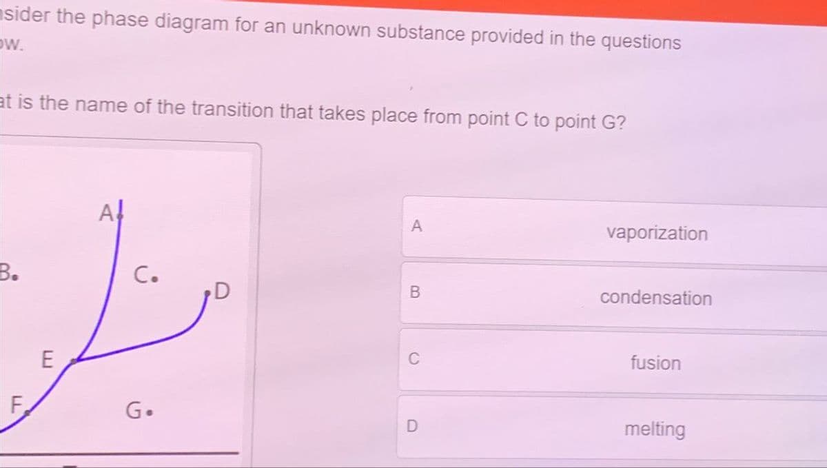 sider the phase diagram for an unknown substance provided in the questions
w.
at is the name of the transition that takes place from point C to point G?
A!
A
B.
C.
B
LL
F
E
vaporization
condensation
C
fusion
G.
D
melting