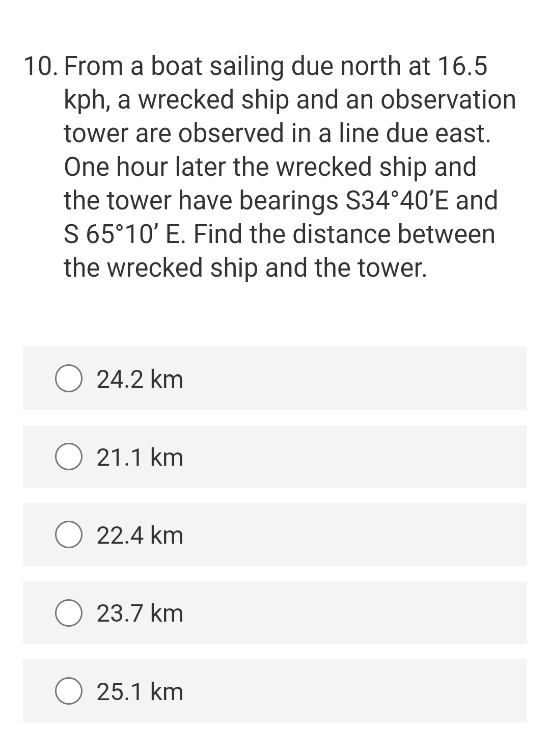 10. From a boat sailing due north at 16.5
kph, a wrecked ship and an observation
tower are observed in a line due east.
One hour later the wrecked ship and
the tower have bearings S34°40'E and
S 65°10' E. Find the distance between
the wrecked ship and the tower.
O 24.2 km
21.1 km
22.4 km
O 23.7 km
25.1 km