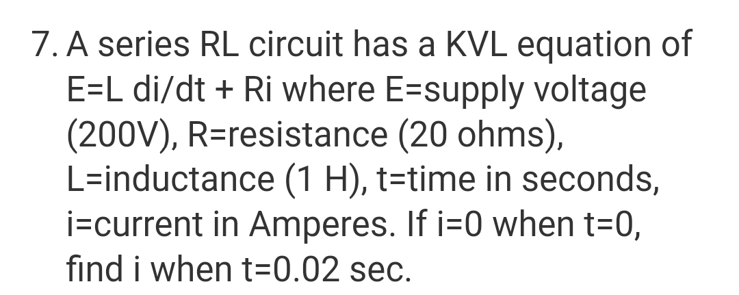 7. A series RL circuit has a KVL equation of
E=L di/dt + Ri where E-supply voltage
(200V), R=resistance (20 ohms),
L-inductance (1 H), t=time in seconds,
i=current in Amperes. If i=0 when t=0,
find i when t=0.02 sec.