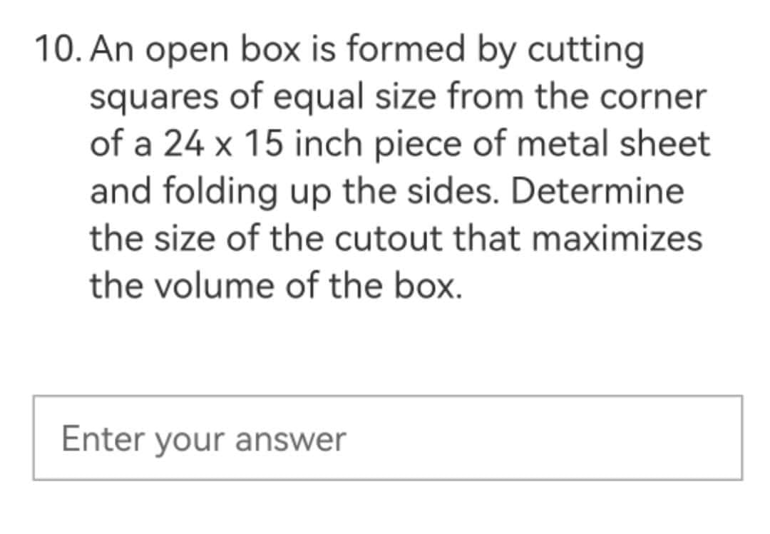 10. An open box is formed by cutting
squares of equal size from the corner
of a 24 x 15 inch piece of metal sheet
and folding up the sides. Determine
the size of the cutout that maximizes
the volume of the box.
Enter your answer