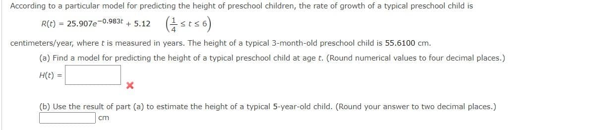 According to a particular model for predicting the height of preschool children, the rate of growth of a typical preschool child is
R(t) = 25.907e-0.983t + 5.12
centimeters/year, where t is measured in years. The height of a typical 3-month-old preschool child is 55.6100 cm.
(a) Find a model for predicting the height of a typical preschool child at age t. (Round numerical values to four decimal places.)
H(t) =
(b) Use the result of part (a) to estimate the height of a typical 5-year-old child. (Round your answer to two decimal places.)
cm
