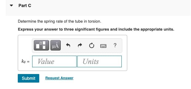 Part C
Determine the spring rate of the tube in torsion.
Express your answer to three significant figures and include the appropriate units.
HẢ
ko = Value
Units
Submit
Request Answer
