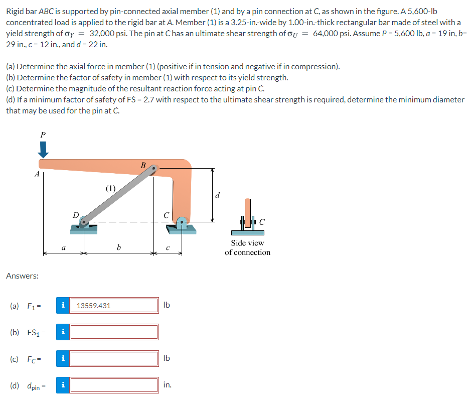 Rigid bar ABC is supported by pin-connected axial member (1) and by a pin connection at C, as shown in the figure. A 5,600-lb
concentrated load is applied to the rigid bar at A. Member (1) is a 3.25-in-wide by 1.00-in-thick rectangular bar made of steel with a
yield strength of oy = 32,000 psi. The pin at C has an ultimate shear strength of oy = 64,000 psi. Assume P = 5,600 Ib, a = 19 in, b=
29 in., c= 12 in., and d = 22 in.
(a) Determine the axial force in member (1) (positive if in tension and negative if in compression).
(b) Determine the factor of safety in member (1) with respect to its yield strength.
(c) Determine the magnitude of the resultant reaction force acting at pin C.
(d) If a minimum factor of safety of FS = 2.7 with respect to the ultimate shear strength is required, determine the minimum diameter
that may be used for the pin at C.
P
B
(1)
d
D
C
Side view
b
of connection
Answers:
(a) F1=
i
13559.431
Ib
(b) FS1 =
i
(c) Fc=
Ib
(d) dpin =
in.

