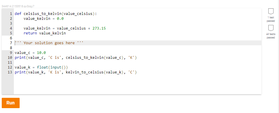 344614.2153518.qx3zqy7
1 def celsius_to_kelvin(value_celsius):
value_kelvin = 0.0
1 test
2
passed
3
value_kelvin = value_celsius + 273.15
return value_kelvin
4
5
All tests
6
passed
7' Your solution goes here '
8
9 value_c = 10.0
10 print(value_c, 'C is', celsius_to_kelvin(value_c), 'K')
11
12 value_k = float(input())
13 print(value_k, 'K is', kelvin_to_celsius (value_k), 'C')
Run
