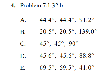 4. Problem 7.1.32 b
A.
44.4°, 44.4°, 91.2°
В.
20.5°, 20.5°, 139.0°
C.
45°, 45°, 90°
D.
45.6°, 45.6°, 88.8°
Е.
69.5°, 69.5°, 41.0°
