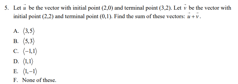 5. Let u be the vector with initial point (2,0) and terminal point (3,2). Let v be the vector with
initial point (2,2) and terminal point (0,1). Find the sum of these vectors: u +v.
A. (3,5)
В. (5,3)
c. (-1,1)
D. (1,1)
E. (1,-1)
F. None of these.
