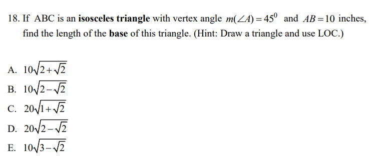 18. If ABC is an isosceles triangle with vertex angle m(ZA) = 45° and AB=10 inches,
find the length of the base of this triangle. (Hint: Draw a triangle and use LOC.)
A. 10/2+ 2
B. 10/2-7
C. 201+ 7
D. 20/2-7
E. 10/3-V7
