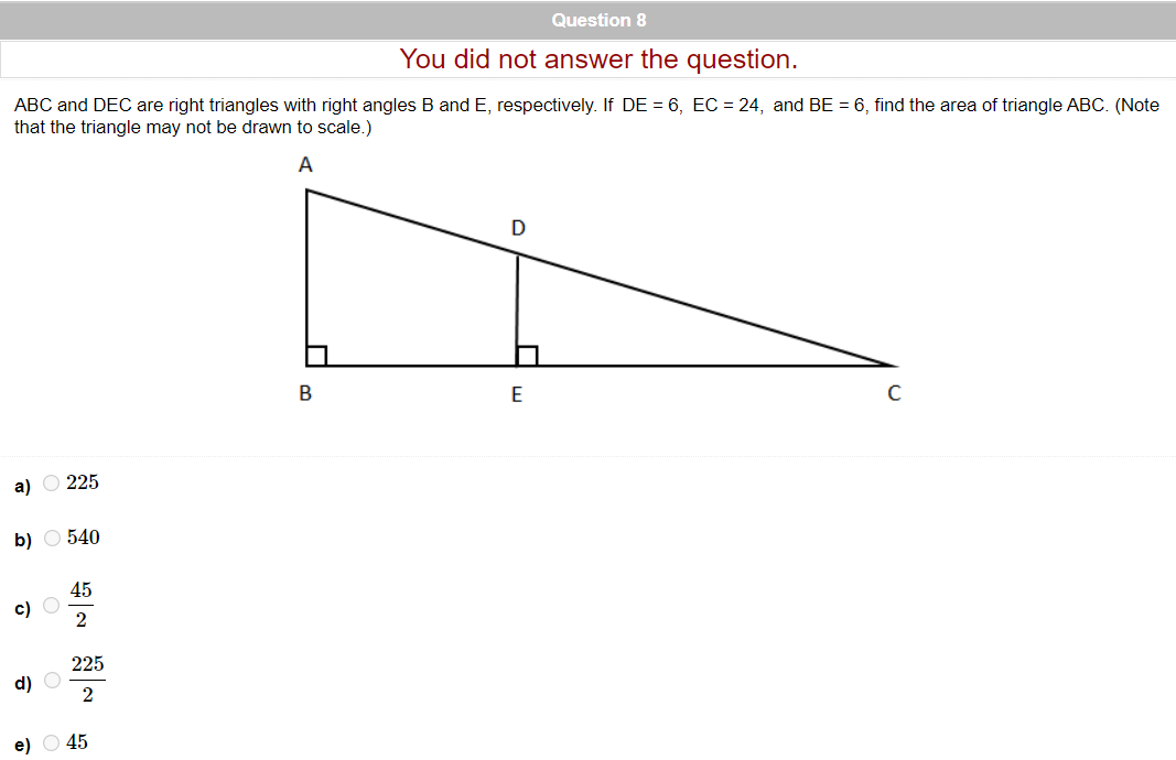 Question 8
You did not answer the question.
ABC and DEC are right triangles with right angles B and E, respectively. If DE = 6, EC = 24, and BE = 6, find the area of triangle ABC. (Note
that the triangle may not be drawn to scale.)
A
E
а) О 225
b) O 540
45
с) О
2
225
d) O
e) O 45
B.
