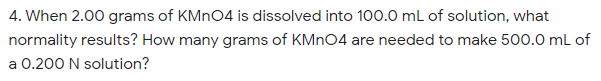 4. When 2.00 grams of KMN04 is dissolved into 100.0 mL of solution, what
normality results? How many grams of KMN04 are needed to make 500.0 mL of
a 0.200 N solution?
