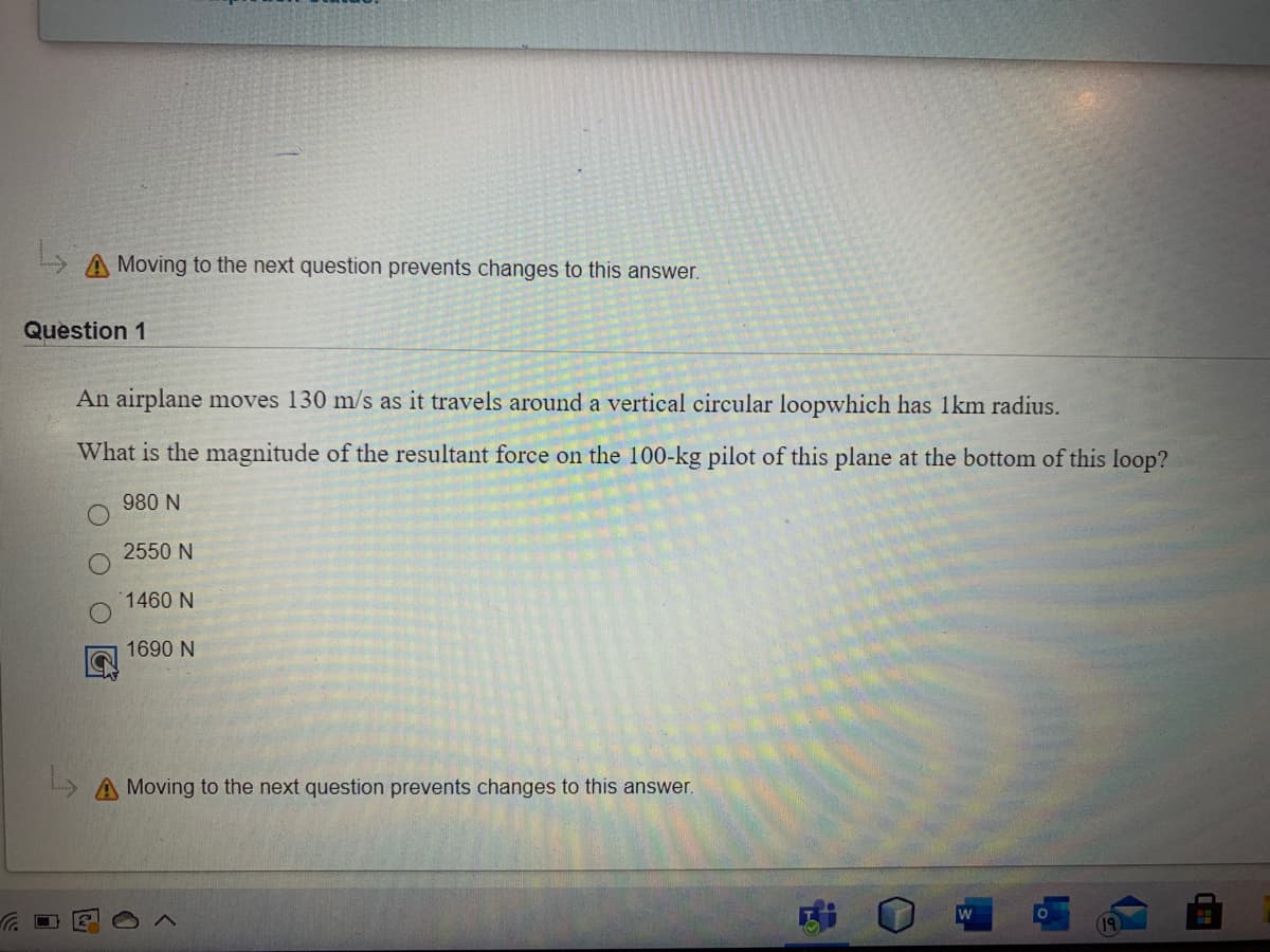 A Moving to the next question prevents changes to this answer.
Question 1
An airplane moves 130 m/s as it travels around a vertical circular loopwhich has 1km radius.
What is the magnitude of the resultant force on the 100-kg pilot of this plane at the bottom of this loop?
980 N
2550 N
1460 N
1690 N
L A Moving to the next question prevents changes to this answer.
