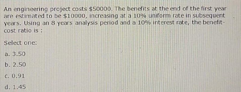 An engineering project costs $50000. The benefits at the end of the first year
are estimated to be $10000, increasing at a 10% uniform rate in subsequent
years. Using an 8 years analysis period and a 10% interest rate, the benefit-
cost ratio is :
Select one:
a. 3.50
b. 2.50
C. 0.91
d. 1.45
