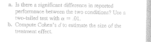 a. is there a significant difference in reported
performance between the two conditions? Use a
two-tailed test with a = .01.
b. Compute Cohen's d to estimate the size of the
treatment effect.
