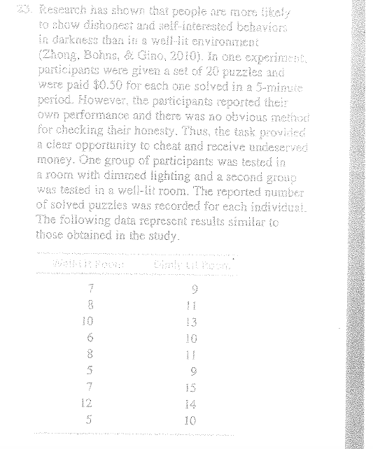 3. Research has shown that people are more ikely
to show dishonest and self-interested behaviors
in darkness than in a well-lit environment
(Zhong, Bohns, & Gino, 2010). In one experiment,
participants were given a set of 20 puzzles and
Were paid $0.50 for each one solved in a 5-minuie
period. However, the participants reported their
own performance and there was no obvious method
for checking their honesty. Thus, the task providied
a clear opportunity to cheat and receive undeserved
money. One group of participants was tested in
a room with dimmed lighting and a second groap
Was tested in a well-lit room. The reported number
of solved puzzles was recorded for each individual.
The following data represent results similar te
those obtained in the study.
10
13
10
12
14
5
10

