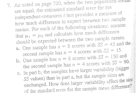 7. As noted on page 320, when the two populanon Hedils
are equal, the estimated standard error for the
independent-measures i test provides a measure of
how much difference to expect between twoG sample
means, For each of the following situations, assume
that i
should be expected between the two sample means.
2. One sample has n =
second sample has n =
b. One sample has n = 8 scores with SS
the second sample has n =
€. In part b, the samples have larger variability (bigger
SS values) than in part a, but the sample sizes are
unchanged. How does larger variability affect the size
of ihe standard error for the sampie mean difference?
l2 and calculate how much difference
8 scores with S3 = 45 and the
4 scores with SS = 15.
150 and
4 scores with SS = 90.
