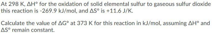 At 298 K, AH° for the oxidation of solid elemental sulfur to gaseous sulfur dioxide
this reaction is -269.9 kJ/mol, and AS° is +11.6 J/K.
Calculate the value of AG° at 373 K for this reaction in kJ/mol, assuming AH° and
AS° remain constant.

