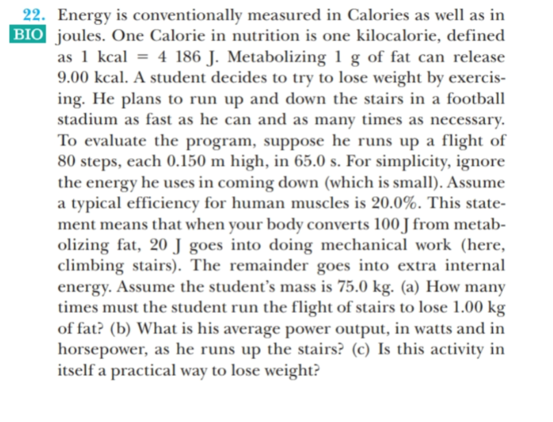 22. Energy is conventionally measured in Calories as well as in
BIO joules. One Calorie in nutrition is one kilocalorie, defined
as 1 kcal = 4 186 J. Metabolizing 1 g of fat can release
9.00 kcal. A student decides to try to lose weight by exercis-
ing. He plans to run up and down the stairs in a football
stadium as fast as he can and as many times as necessary.
To evaluate the program, suppose he runs up a flight of
80 steps, each 0.150 m high, in 65.0 s. For simplicity, ignore
the energy he uses in coming down (which is small). Assume
a typical efficiency for human muscles is 20.0%. This state-
ment means that when your body converts 100 J from metab-
olizing fat, 20 J goes into doing mechanical work (here,
climbing stairs). The remainder goes into extra internal
energy. Assume the student's mass is 75.0 kg. (a) How many
times must the student run the flight of stairs to lose 1.00 kg
of fat? (b) What is his average power output, in watts and in
horsepower, as he runs up the stairs? (c) Is this activity in
itself a practical way to lose weight?
