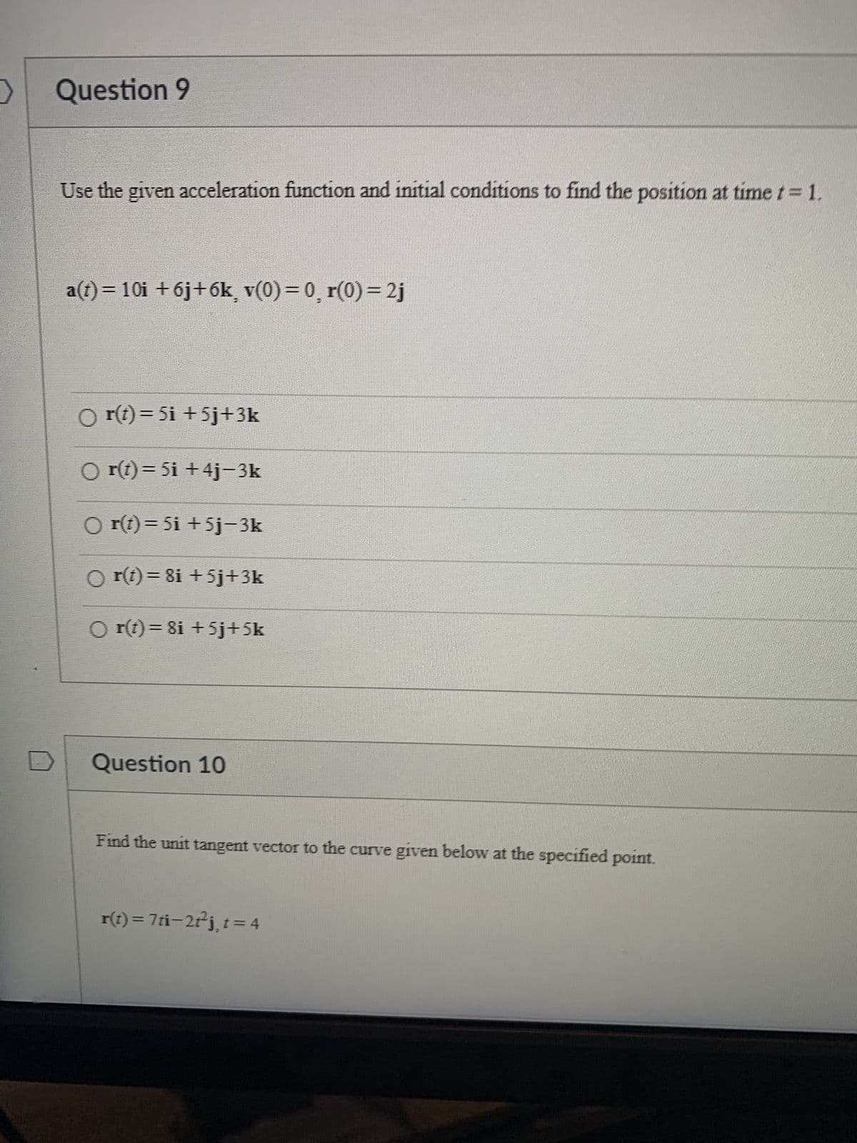 >
Question 9
Use the given acceleration function and initial conditions to find the position at time t = 1.
a(t)= 10i +6j+6k¸ v(0)= 0¸ r(0)=2j
O r(t)=5i +5j+3k
○) r(t) = 5i +4j−3k
Or(t)=5i +5j-3k
O r(t)=8i +5j+3k
()) r(t) = 8i +5j+5k
Question 10
Find the unit tangent vector to the curve given below at the specified point.
r(t)= 7ti−2+²j¸t=4